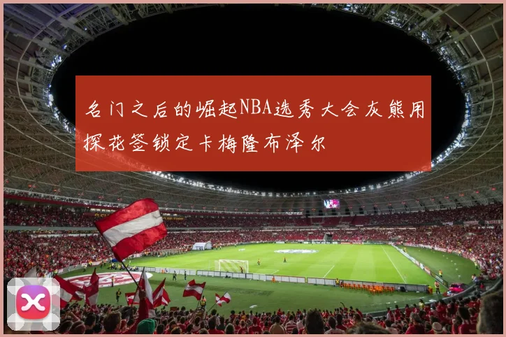 名门之后的崛起NBA选秀大会灰熊用探花签锁定卡梅隆布泽尔