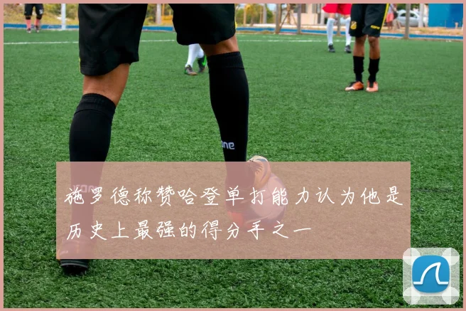 施罗德称赞哈登单打能力认为他是历史上最强的得分手之一