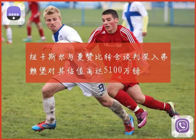纽卡斯尔与曼赞比转会谈判深入弗赖堡对其估值高达5100万镑