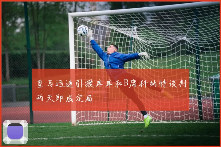 皇马迅速引援库库和B席科纳特谈判两天即成定局