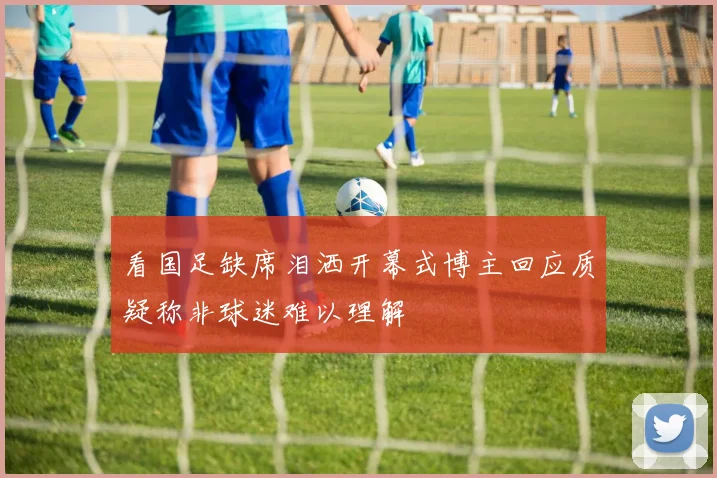 看国足缺席泪洒开幕式博主回应质疑称非球迷难以理解