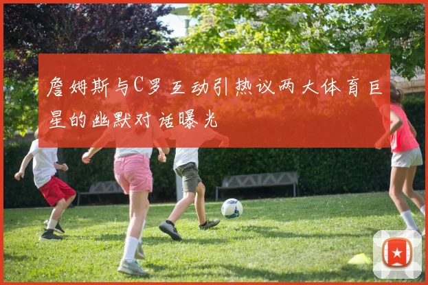 詹姆斯与C罗互动引热议两大体育巨星的幽默对话曝光