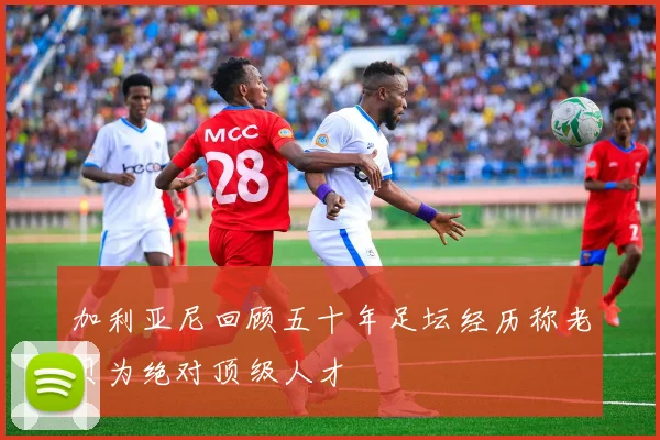 加利亚尼回顾五十年足坛经历称老贝为绝对顶级人才